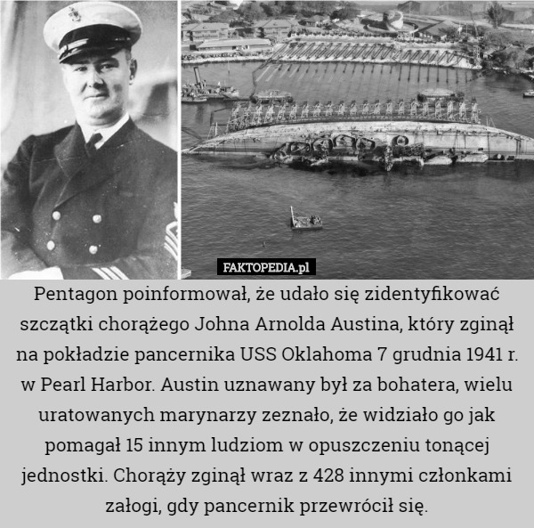 Pentagon poinformował, że udało się zidentyfikować szczątki chorążego Johna Arnolda Austina, który zginął na pokładzie pancernika USS Oklahoma 7 grudnia 1941 r. w Pearl Harbor. Austin uznawany był za bohatera, wielu uratowanych marynarzy zeznało, że widziało go jak pomagał 15 innym ludziom w opuszczeniu tonącej jednostki. Chorąży zginął wraz z 428 innymi członkami załogi, gdy pancernik przewrócił się. 