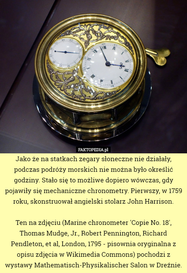 Jako że na statkach zegary słoneczne nie działały, podczas podróży morskich nie można było określić godziny. Stało się to możliwe dopiero wówczas, gdy pojawiły się mechaniczne chronometry. Pierwszy, w 1759 roku, skonstruował angielski stolarz John Harrison.

 Ten na zdjęciu (Marine chronometer 'Copie No. 18', Thomas Mudge, Jr., Robert Pennington, Richard Pendleton, et al, London, 1795 - pisownia oryginalna z opisu zdjęcia w Wikimedia Commons) pochodzi z wystawy Mathematisch-Physikalischer Salon w Dreźnie. 