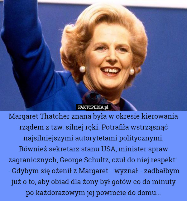 Margaret Thatcher znana była w okresie kierowania rządem z tzw. silnej ręki. Potrafiła wstrząsnąć najsilniejszymi autorytetami politycznymi.
 Również sekretarz stanu USA, minister spraw zagranicznych, George Schultz, czuł do niej respekt: 
- Gdybym się ożenił z Margaret - wyznał - zadbałbym już o to, aby obiad dla żony był gotów co do minuty
 po każdorazowym jej powrocie do domu... 