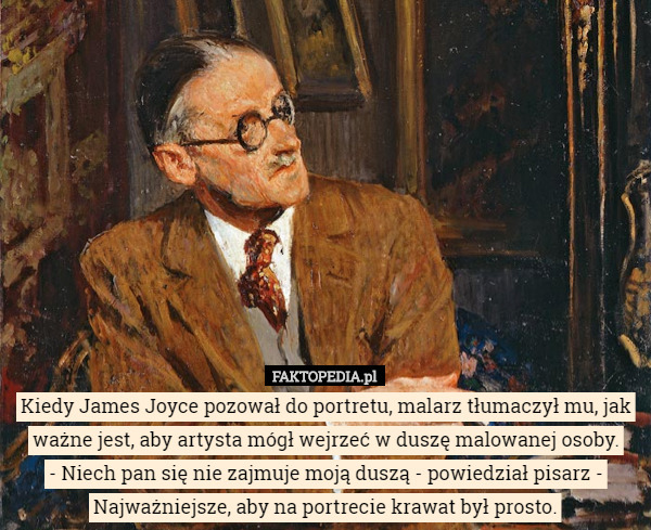 Kiedy James Joyce pozował do portretu, malarz tłumaczył mu, jak ważne jest, aby artysta mógł wejrzeć w duszę malowanej osoby.
 - Niech pan się nie zajmuje moją duszą - powiedział pisarz - Najważniejsze, aby na portrecie krawat był prosto. 