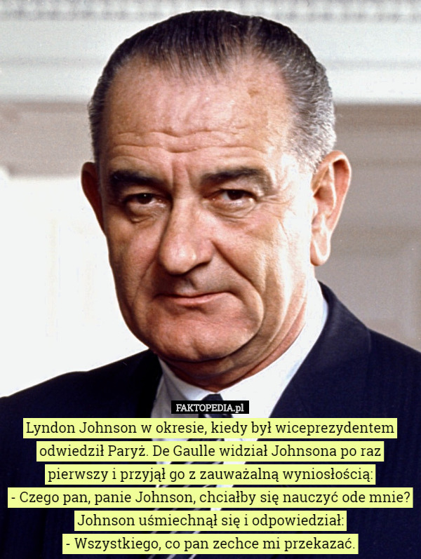 Lyndon Johnson w okresie, kiedy był wiceprezydentem odwiedził Paryż. De Gaulle widział Johnsona po raz pierwszy i przyjął go z zauważalną wyniosłością:
 - Czego pan, panie Johnson, chciałby się nauczyć ode mnie?
 Johnson uśmiechnął się i odpowiedział:
 - Wszystkiego, co pan zechce mi przekazać. 