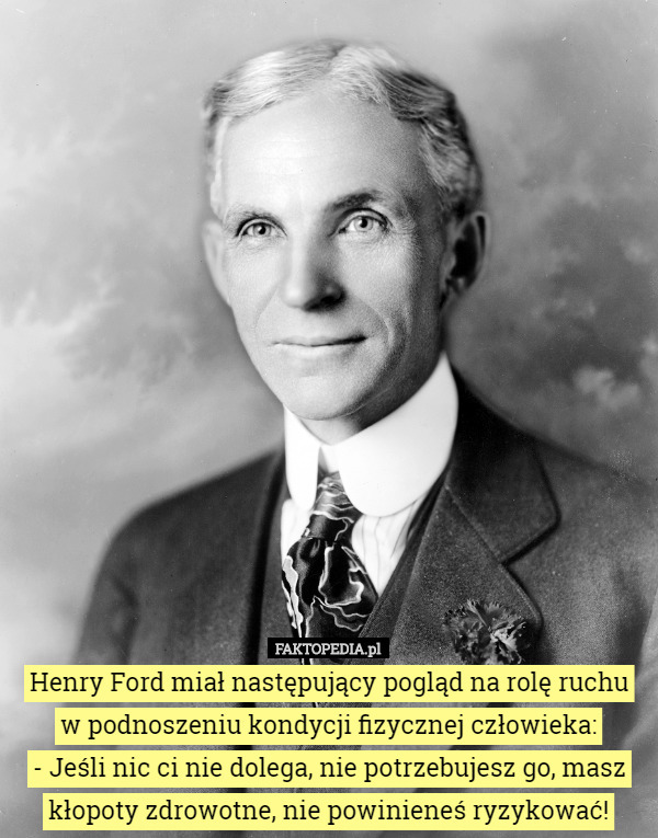 Henry Ford miał następujący pogląd na rolę ruchu w podnoszeniu kondycji fizycznej człowieka:
 - Jeśli nic ci nie dolega, nie potrzebujesz go, masz kłopoty zdrowotne, nie powinieneś ryzykować! 