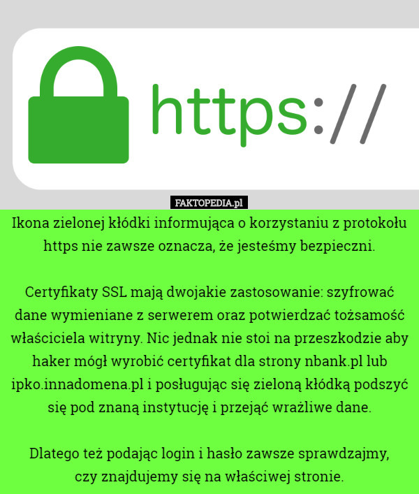Ikona zielonej kłódki informująca o korzystaniu z protokołu https nie zawsze oznacza, że jesteśmy bezpieczni.

 Certyfikaty SSL mają dwojakie zastosowanie: szyfrować dane wymieniane z serwerem oraz potwierdzać tożsamość właściciela witryny. Nic jednak nie stoi na przeszkodzie aby haker mógł wyrobić certyfikat dla strony nbank.pl lub ipko.innadomena.pl i posługując się zieloną kłódką podszyć się pod znaną instytucję i przejąć wrażliwe dane.

 Dlatego też podając login i hasło zawsze sprawdzajmy,
 czy znajdujemy się na właściwej stronie. 
