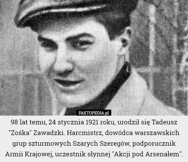 98 lat temu, 24 stycznia 1921 roku, urodził się Tadeusz "Zośka" Zawadzki. Harcmistrz, dowódca warszawskich grup szturmowych Szarych Szeregów, podporucznik Armii Krajowej, uczestnik słynnej "Akcji pod Arsenałem". 