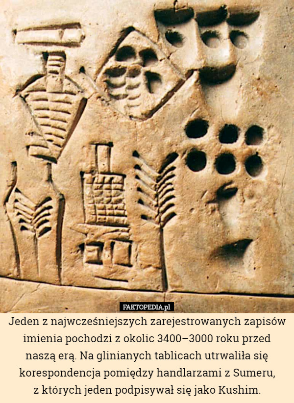Jeden z najwcześniejszych zarejestrowanych zapisów imienia pochodzi z okolic 3400–3000 roku przed naszą erą. Na glinianych tablicach utrwaliła się korespondencja pomiędzy handlarzami z Sumeru,
z których jeden podpisywał się jako Kushim. 