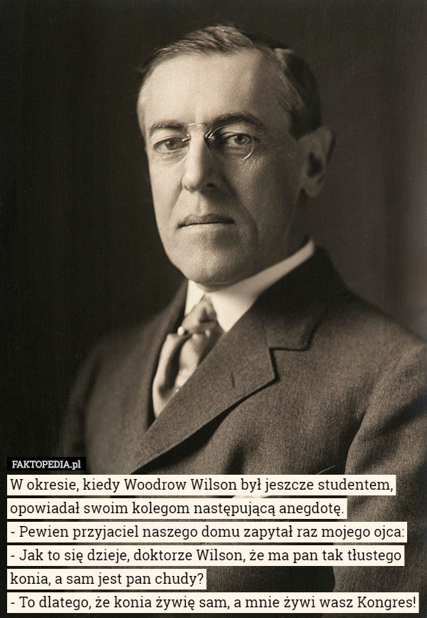 W okresie, kiedy Woodrow Wilson był jeszcze studentem, opowiadał swoim kolegom następującą anegdotę.
- Pewien przyjaciel naszego domu zapytał raz mojego ojca:
- Jak to się dzieje, doktorze Wilson, że ma pan tak tłustego konia, a sam jest pan chudy?
- To dlatego, że konia żywię sam, a mnie żywi wasz Kongres! 