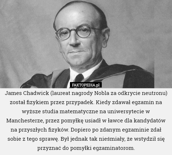 James Chadwick (laureat nagrody Nobla za odkrycie neutronu) został fizykiem przez przypadek. Kiedy zdawał egzamin na wyższe studia matematyczne na uniwersytecie w Manchesterze, przez pomyłkę usiadł w ławce dla kandydatów na przyszłych fizyków. Dopiero po zdanym egzaminie zdał sobie z tego sprawę. Był jednak tak nieśmiały, że wstydził się przyznać do pomyłki egzaminatorom. 