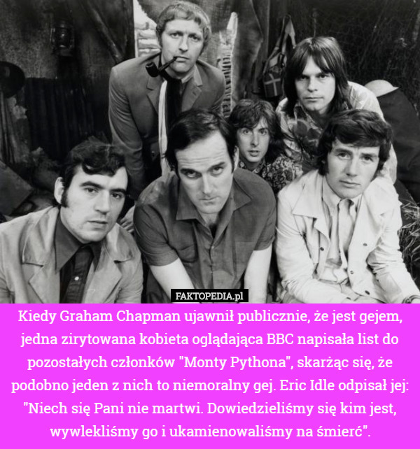 Kiedy Graham Chapman ujawnił publicznie, że jest gejem, jedna zirytowana kobieta oglądająca BBC napisała list do pozostałych członków "Monty Pythona", skarżąc się, że podobno jeden z nich to niemoralny gej. Eric Idle odpisał jej: "Niech się Pani nie martwi. Dowiedzieliśmy się kim jest, wywlekliśmy go i ukamienowaliśmy na śmierć". 