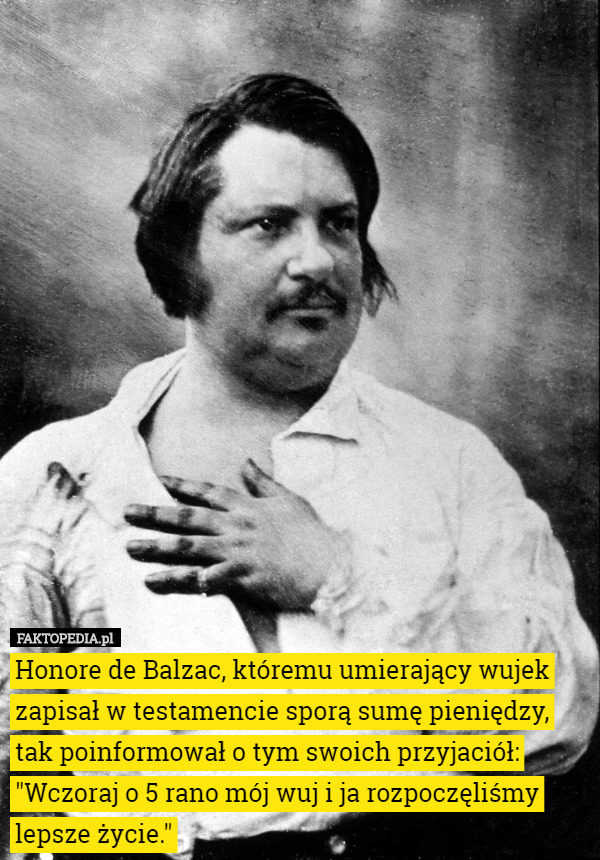 Honore de Balzac, któremu umierający wujek zapisał w testamencie sporą sumę pieniędzy, tak poinformował o tym swoich przyjaciół:
"Wczoraj o 5 rano mój wuj i ja rozpoczęliśmy lepsze życie." 