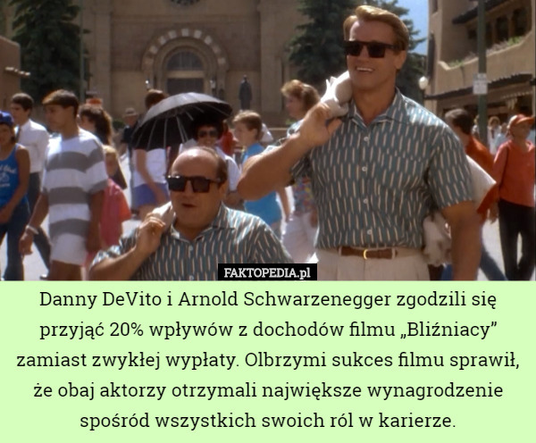 Danny DeVito i Arnold Schwarzenegger zgodzili się przyjąć 20% wpływów z dochodów filmu „Bliźniacy” zamiast zwykłej wypłaty. Olbrzymi sukces filmu sprawił, że obaj aktorzy otrzymali największe wynagrodzenie spośród wszystkich swoich ról w karierze. 
