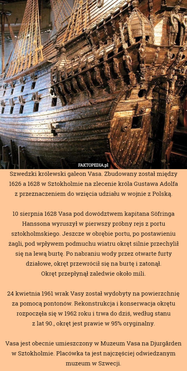 Szwedzki królewski galeon Vasa. Zbudowany został między 1626 a 1628 w Sztokholmie na zlecenie króla Gustawa Adolfa
 z przeznaczeniem do wzięcia udziału w wojnie z Polską.

10 sierpnia 1628 Vasa pod dowództwem kapitana Söfringa Hanssona wyruszył w pierwszy próbny rejs z portu sztokholmskiego. Jeszcze w obrębie portu, po postawieniu żagli, pod wpływem podmuchu wiatru okręt silnie przechylił się na lewą burtę. Po nabraniu wody przez otwarte furty działowe, okręt przewrócił się na burtę i zatonął.
 Okręt przepłynął zaledwie około mili.

24 kwietnia 1961 wrak Vasy został wydobyty na powierzchnię za pomocą pontonów. Rekonstrukcja i konserwacja okrętu rozpoczęła się w 1962 roku i trwa do dziś, według stanu
 z lat 90., okręt jest prawie w 95% oryginalny.

Vasa jest obecnie umieszczony w Muzeum Vasa na Djurgården w Sztokholmie. Placówka ta jest najczęściej odwiedzanym muzeum w Szwecji. 