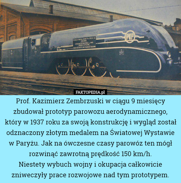 Prof. Kazimierz Zembrzuski w ciągu 9 miesięcy zbudował prototyp parowozu aerodynamicznego, który w 1937 roku za swoją konstrukcję i wygląd został odznaczony złotym medalem na Światowej Wystawie w Paryżu. Jak na ówczesne czasy parowóz ten mógł rozwinąć zawrotną prędkość 150 km/h.
Niestety wybuch wojny i okupacja całkowicie zniweczyły prace rozwojowe nad tym prototypem. 