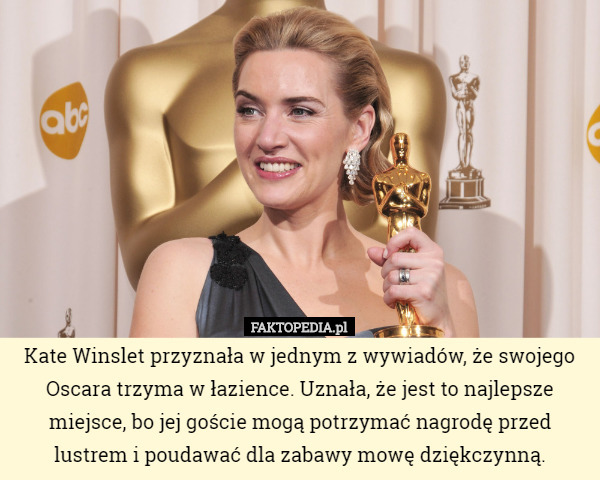 Kate Winslet przyznała w jednym z wywiadów, że swojego Oscara trzyma w łazience. Uznała, że jest to najlepsze miejsce, bo jej goście mogą potrzymać nagrodę przed lustrem i poudawać dla zabawy mowę dziękczynną. 