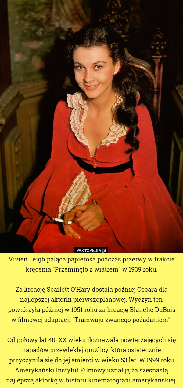Vivien Leigh paląca papierosa podczas przerwy w trakcie kręcenia "Przeminęło z wiatrem" w 1939 roku.

 Za kreację Scarlett O’Hary dostała później Oscara dla najlepszej aktorki pierwszoplanowej. Wyczyn ten powtórzyła później w 1951 roku za kreację Blanche DuBois
 w filmowej adaptacji "Tramwaju zwanego pożądaniem".

 Od połowy lat 40. XX wieku doznawała powtarzających się napadów przewlekłej gruźlicy, która ostatecznie przyczyniła się do jej śmierci w wieku 53 lat. W 1999 roku Amerykański Instytut Filmowy uznał ją za szesnastą najlepszą aktorkę w historii kinematografii amerykańskiej. 