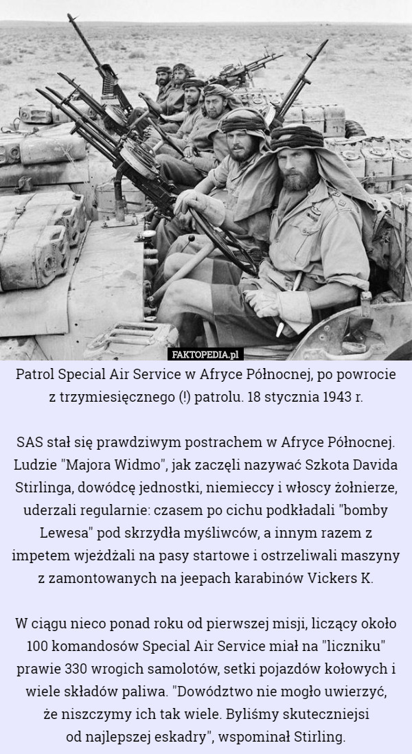 Patrol Special Air Service w Afryce Północnej, po powrocie
 z trzymiesięcznego (!) patrolu. 18 stycznia 1943 r.

SAS stał się prawdziwym postrachem w Afryce Północnej. Ludzie "Majora Widmo", jak zaczęli nazywać Szkota Davida Stirlinga, dowódcę jednostki, niemieccy i włoscy żołnierze, uderzali regularnie: czasem po cichu podkładali "bomby Lewesa" pod skrzydła myśliwców, a innym razem z impetem wjeżdżali na pasy startowe i ostrzeliwali maszyny z zamontowanych na jeepach karabinów Vickers K.

 W ciągu nieco ponad roku od pierwszej misji, liczący około 100 komandosów Special Air Service miał na "liczniku" prawie 330 wrogich samolotów, setki pojazdów kołowych i wiele składów paliwa. "Dowództwo nie mogło uwierzyć,
 że niszczymy ich tak wiele. Byliśmy skuteczniejsi
 od najlepszej eskadry", wspominał Stirling. 