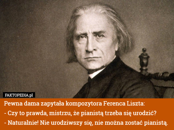 Pewna dama zapytała kompozytora Ferenca Liszta:
- Czy to prawda, mistrzu, że pianistą trzeba się urodzić?
- Naturalnie! Nie urodziwszy się, nie można zostać pianistą. 