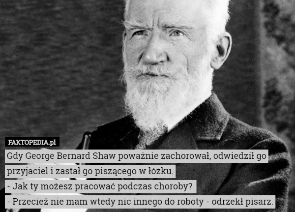 Gdy George Bernard Shaw poważnie zachorował, odwiedził go przyjaciel i zastał go piszącego w łóżku.
- Jak ty możesz pracować podczas choroby? 
- Przecież nie mam wtedy nic innego do roboty - odrzekł pisarz. 