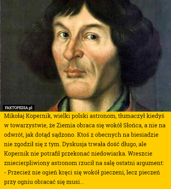 Mikołaj Kopernik, wielki polski astronom, tłumaczył kiedyś w towarzystwie, że Ziemia obraca się wokół Słońca, a nie na odwrót, jak dotąd sądzono. Ktoś z obecnych na biesiadzie nie zgodził się z tym. Dyskusja trwała dość długo, ale Kopernik nie potrafił przekonać niedowiarka. Wreszcie zniecierpliwiony astronom rzucił na salę ostatni argument:
- Przecież nie ogień kręci się wokół pieczeni, lecz pieczeń przy ogniu obracać się musi... 