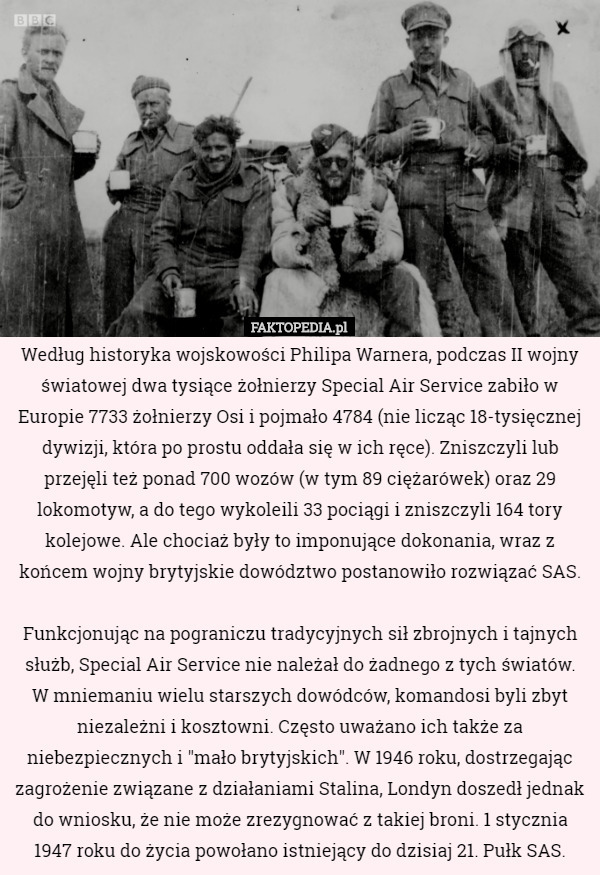 Według historyka wojskowości Philipa Warnera, podczas II wojny światowej dwa tysiące żołnierzy Special Air Service zabiło w Europie 7733 żołnierzy Osi i pojmało 4784 (nie licząc 18-tysięcznej dywizji, która po prostu oddała się w ich ręce). Zniszczyli lub przejęli też ponad 700 wozów (w tym 89 ciężarówek) oraz 29 lokomotyw, a do tego wykoleili 33 pociągi i zniszczyli 164 tory kolejowe. Ale chociaż były to imponujące dokonania, wraz z końcem wojny brytyjskie dowództwo postanowiło rozwiązać SAS.

Funkcjonując na pograniczu tradycyjnych sił zbrojnych i tajnych służb, Special Air Service nie należał do żadnego z tych światów.
 W mniemaniu wielu starszych dowódców, komandosi byli zbyt niezależni i kosztowni. Często uważano ich także za niebezpiecznych i "mało brytyjskich". W 1946 roku, dostrzegając zagrożenie związane z działaniami Stalina, Londyn doszedł jednak do wniosku, że nie może zrezygnować z takiej broni. 1 stycznia 1947 roku do życia powołano istniejący do dzisiaj 21. Pułk SAS. 