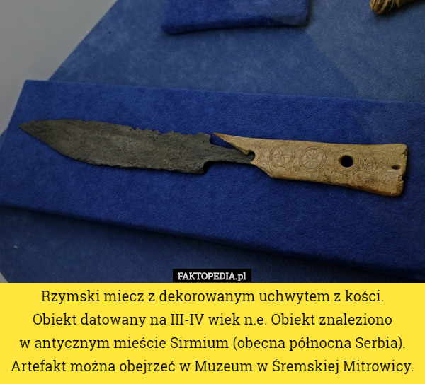 Rzymski miecz z dekorowanym uchwytem z kości.
 Obiekt datowany na III-IV wiek n.e. Obiekt znaleziono
 w antycznym mieście Sirmium (obecna północna Serbia). Artefakt można obejrzeć w Muzeum w Śremskiej Mitrowicy. 
