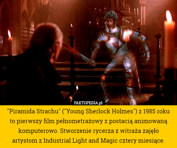 "Piramida Strachu" ("Young Sherlock Holmes") z 1985 roku to pierwszy film pełnometrażowy z postacią animowaną komputerowo. Stworzenie rycerza z witraża zajęło
 artystom z Industrial Light and Magic cztery miesiące. 
