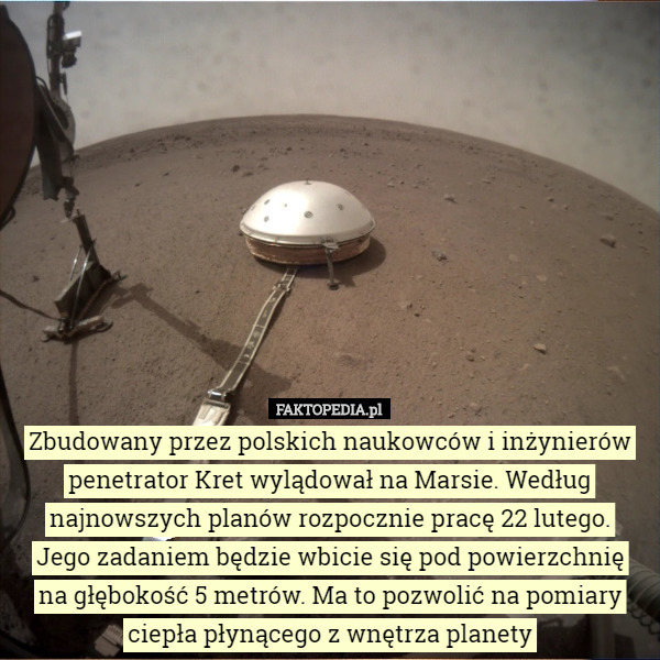 Zbudowany przez polskich naukowców i inżynierów penetrator Kret wylądował na Marsie. Według najnowszych planów rozpocznie pracę 22 lutego.
 Jego zadaniem będzie wbicie się pod powierzchnię
 na głębokość 5 metrów. Ma to pozwolić na pomiary ciepła płynącego z wnętrza planety 
