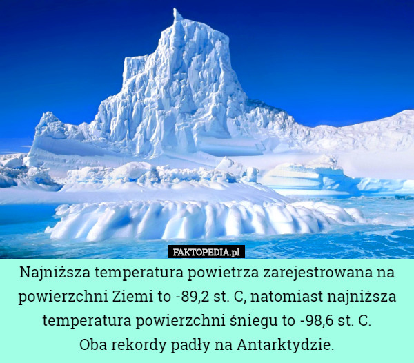 Najniższa temperatura powietrza zarejestrowana na powierzchni Ziemi to -89,2 st. C, natomiast najniższa temperatura powierzchni śniegu to -98,6 st. C.
 Oba rekordy padły na Antarktydzie. 