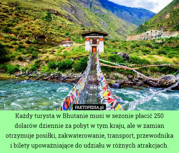 Każdy turysta w Bhutanie musi w sezonie płacić 250 dolarów dziennie za pobyt w tym kraju, ale w zamian otrzymuje posiłki, zakwaterowanie, transport, przewodnika i bilety upoważniające do udziału w różnych atrakcjach. 