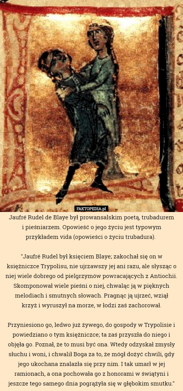 Jaufré Rudel de Blaye był prowansalskim poetą, trubadurem
 i pieśniarzem. Opowieść o jego życiu jest typowym
 przykładem vida (opowieści o życiu trubadura). 

"Jaufré Rudel był księciem Blaye; zakochał się on w księżniczce Trypolisu, nie ujrzawszy jej ani razu, ale słysząc o niej wiele dobrego od pielgrzymów powracających z Antiochii. Skomponował wiele pieśni o niej, chwaląc ją w pięknych melodiach i smutnych słowach. Pragnąc ją ujrzeć, wziął
 krzyż i wyruszył na morze, w łodzi zaś zachorował.

 Przyniesiono go, ledwo już żywego, do gospody w Trypolisie i powiedziano o tym księżniczce; ta zaś przyszła do niego i objęła go. Poznał, że to musi być ona. Wtedy odzyskał zmysły słuchu i woni, i chwalił Boga za to, że mógł dożyć chwili, gdy jego ukochana znalazła się przy nim. I tak umarł w jej ramionach, a ona pochowała go z honorami w świątyni i jeszcze tego samego dnia pogrążyła się w głębokim smutku." 