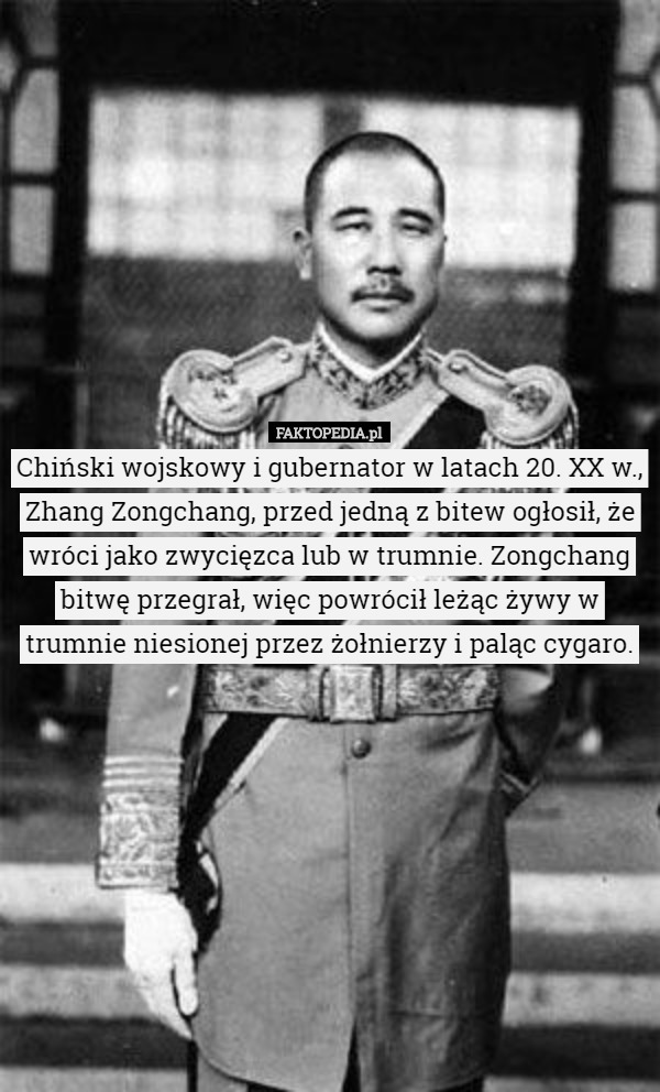 Chiński wojskowy i gubernator w latach 20. XX w., Zhang Zongchang, przed jedną z bitew ogłosił, że wróci jako zwycięzca lub w trumnie. Zongchang bitwę przegrał, więc powrócił leżąc żywy w trumnie niesionej przez żołnierzy i paląc cygaro. 