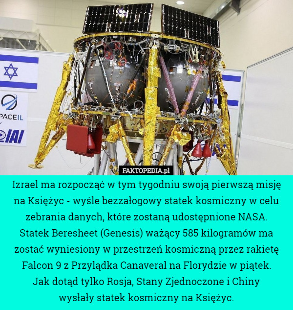 Izrael ma rozpocząć w tym tygodniu swoją pierwszą misję na Księżyc - wyśle bezzałogowy statek kosmiczny w celu zebrania danych, które zostaną udostępnione NASA.
 Statek Beresheet (Genesis) ważący 585 kilogramów ma zostać wyniesiony w przestrzeń kosmiczną przez rakietę Falcon 9 z Przylądka Canaveral na Florydzie w piątek.
 Jak dotąd tylko Rosja, Stany Zjednoczone i Chiny
 wysłały statek kosmiczny na Księżyc. 