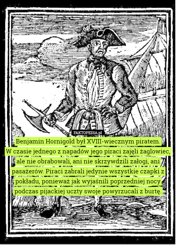 Benjamin Hornigold był XVIII-wiecznym piratem.
 W czasie jednego z napadów jego piraci zajęli żaglowiec, ale nie obrabowali, ani nie skrzywdzili załogi, ani pasażerów. Piraci zabrali jedynie wszystkie czapki z pokładu, ponieważ jak wyjaśnili poprzedniej nocy podczas pijackiej uczty swoje powyrzucali z burtę. 