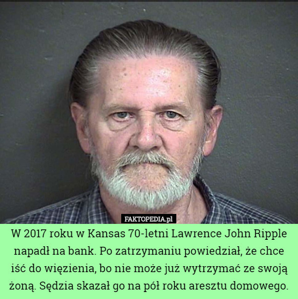 W 2017 roku w Kansas 70-letni Lawrence John Ripple napadł na bank. Po zatrzymaniu powiedział, że chce iść do więzienia, bo nie może już wytrzymać ze swoją żoną. Sędzia skazał go na pół roku aresztu domowego. 