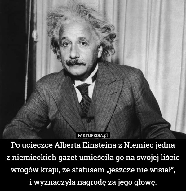 Po ucieczce Alberta Einsteina z Niemiec jedna
 z niemieckich gazet umieściła go na swojej liście wrogów kraju, ze statusem „jeszcze nie wisiał”,
 i wyznaczyła nagrodę za jego głowę. 