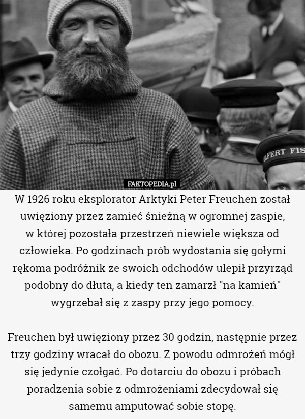 W 1926 roku eksplorator Arktyki Peter Freuchen został uwięziony przez zamieć śnieżną w ogromnej zaspie,
 w której pozostała przestrzeń niewiele większa od człowieka. Po godzinach prób wydostania się gołymi rękoma podróżnik ze swoich odchodów ulepił przyrząd podobny do dłuta, a kiedy ten zamarzł "na kamień" wygrzebał się z zaspy przy jego pomocy.

 Freuchen był uwięziony przez 30 godzin, następnie przez trzy godziny wracał do obozu. Z powodu odmrożeń mógł się jedynie czołgać. Po dotarciu do obozu i próbach poradzenia sobie z odmrożeniami zdecydował się samemu amputować sobie stopę. 