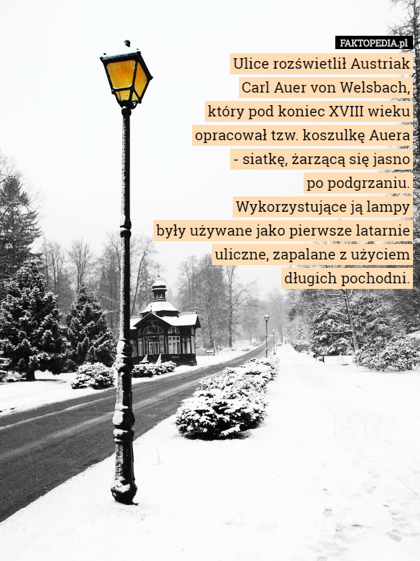 Ulice rozświetlił Austriak
 Carl Auer von Welsbach,
 który pod koniec XVIII wieku
 opracował tzw. koszulkę Auera
 - siatkę, żarzącą się jasno
 po podgrzaniu.
 Wykorzystujące ją lampy
 były używane jako pierwsze latarnie
 uliczne, zapalane z użyciem
 długich pochodni. 