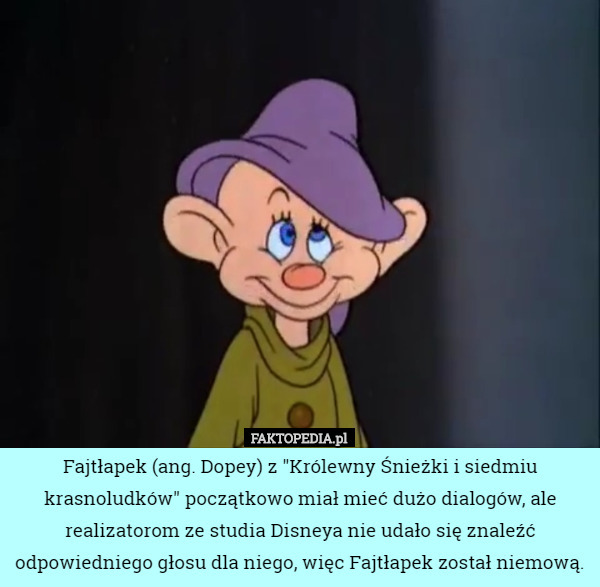 Fajtłapek (ang. Dopey) z "Królewny Śnieżki i siedmiu krasnoludków" początkowo miał mieć dużo dialogów, ale realizatorom ze studia Disneya nie udało się znaleźć odpowiedniego głosu dla niego, więc Fajtłapek został niemową. 
