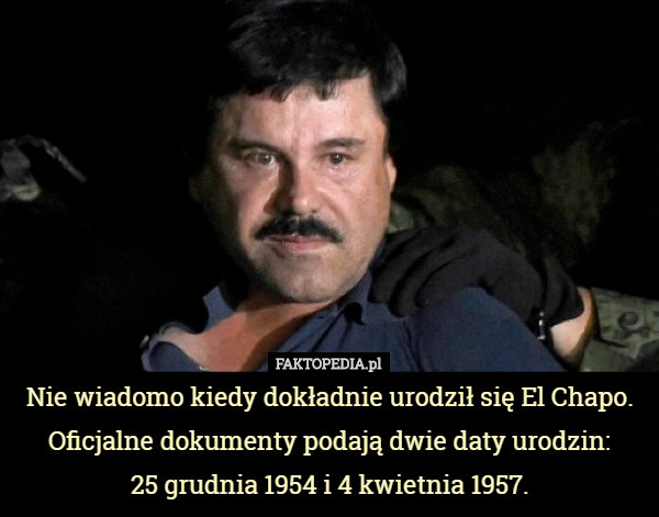 Nie wiadomo kiedy dokładnie urodził się El Chapo. Oficjalne dokumenty podają dwie daty urodzin:
 25 grudnia 1954 i 4 kwietnia 1957. 