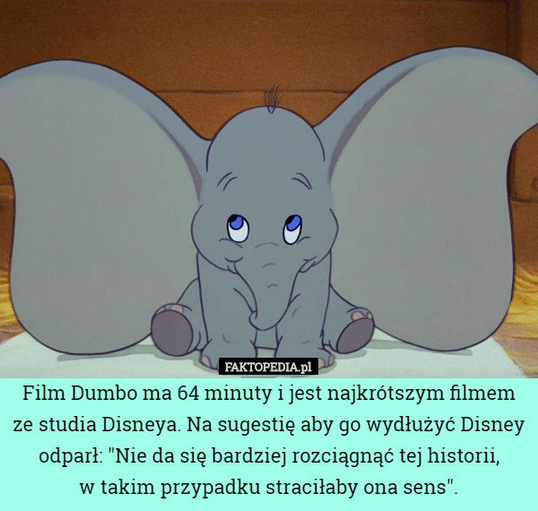 Film Dumbo ma 64 minuty i jest najkrótszym filmem ze studia Disneya. Na sugestię aby go wydłużyć Disney odparł: "Nie da się bardziej rozciągnąć tej historii,
 w takim przypadku straciłaby ona sens". 