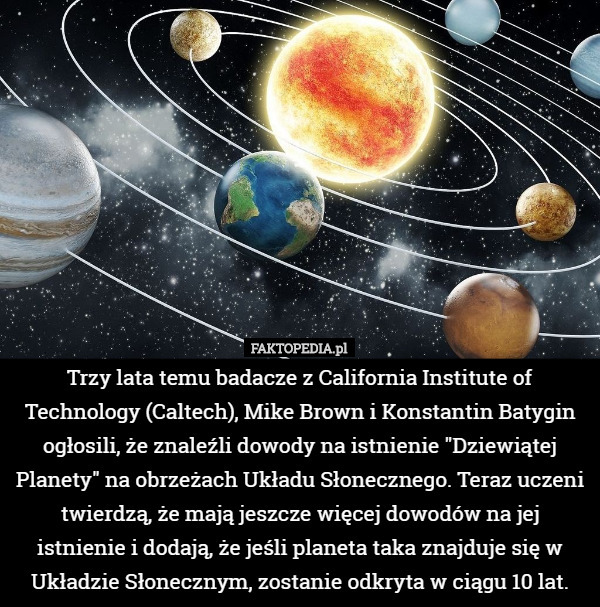 Trzy lata temu badacze z California Institute of Technology (Caltech), Mike Brown i Konstantin Batygin ogłosili, że znaleźli dowody na istnienie "Dziewiątej Planety" na obrzeżach Układu Słonecznego. Teraz uczeni twierdzą, że mają jeszcze więcej dowodów na jej istnienie i dodają, że jeśli planeta taka znajduje się w Układzie Słonecznym, zostanie odkryta w ciągu 10 lat. 