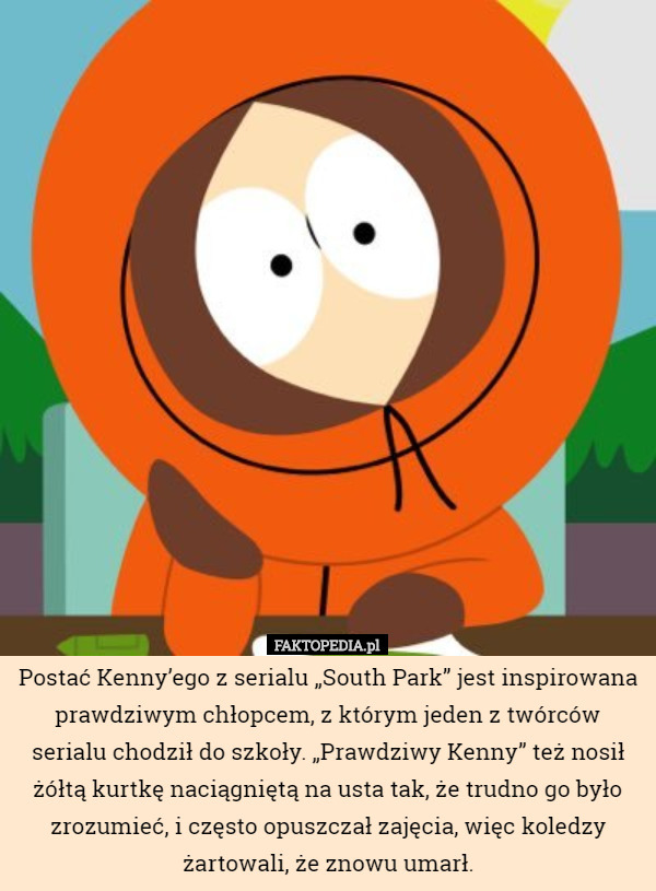 Postać Kenny’ego z serialu „South Park” jest inspirowana prawdziwym chłopcem, z którym jeden z twórców serialu chodził do szkoły. „Prawdziwy Kenny” też nosił żółtą kurtkę naciągniętą na usta tak, że trudno go było zrozumieć, i często opuszczał zajęcia, więc koledzy żartowali, że znowu umarł. 