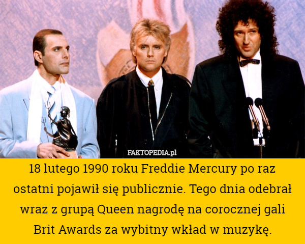 18 lutego 1990 roku Freddie Mercury po raz ostatni pojawił się publicznie. Tego dnia odebrał wraz z grupą Queen nagrodę na corocznej gali Brit Awards za wybitny wkład w muzykę. 