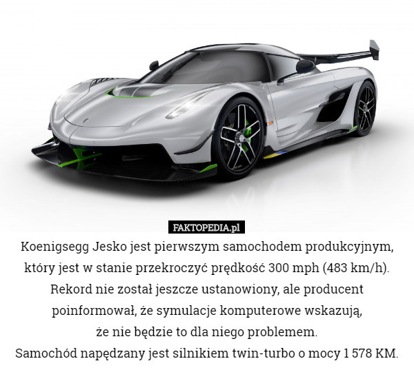 Koenigsegg Jesko jest pierwszym samochodem produkcyjnym, który jest w stanie przekroczyć prędkość 300 mph (483 km/h). Rekord nie został jeszcze ustanowiony, ale producent poinformował, że symulacje komputerowe wskazują,
 że nie będzie to dla niego problemem.
Samochód napędzany jest silnikiem twin-turbo o mocy 1 578 KM. 