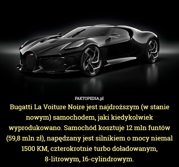 Bugatti La Voiture Noire jest najdroższym (w stanie nowym) samochodem, jaki kiedykolwiek wyprodukowano. Samochód kosztuje 12 mln funtów (59,8 mln zł), napędzany jest silnikiem o mocy niemal 1500 KM, czterokrotnie turbo doładowanym, 8-litrowym, 16-cylindrowym. 