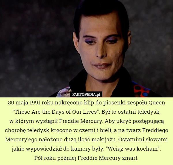 30 maja 1991 roku nakręcono klip do piosenki zespołu Queen "These Are the Days of Our Lives". Był to ostatni teledysk,
 w którym wystąpił Freddie Mercury. Aby ukryć postępującą chorobę teledysk kręcono w czerni i bieli, a na twarz Freddiego Mercury'ego nałożono dużą ilość makijażu. Ostatnimi słowami jakie wypowiedział do kamery były: "Wciąż was kocham".
 Pół roku później Freddie Mercury zmarł. 