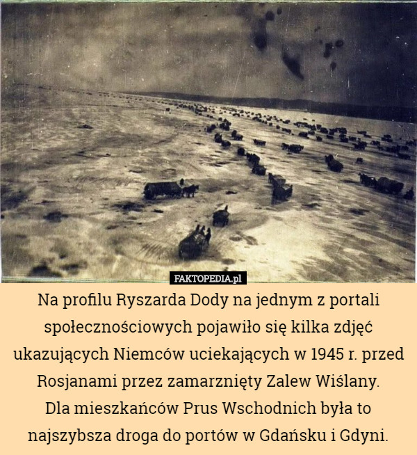 Na profilu Ryszarda Dody na jednym z portali społecznościowych pojawiło się kilka zdjęć ukazujących Niemców uciekających w 1945 r. przed Rosjanami przez zamarznięty Zalew Wiślany.
 Dla mieszkańców Prus Wschodnich była to najszybsza droga do portów w Gdańsku i Gdyni. 