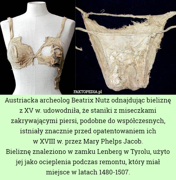 Austriacka archeolog Beatrix Nutz odnajdując bieliznę z XV w. udowodniła, że staniki z miseczkami zakrywającymi piersi, podobne do współczesnych, istniały znacznie przed opatentowaniem ich
 w XVIII w. przez Mary Phelps Jacob.
Bieliznę znaleziono w zamku Lenberg w Tyrolu, użyto jej jako ocieplenia podczas remontu, który miał miejsce w latach 1480-1507. 