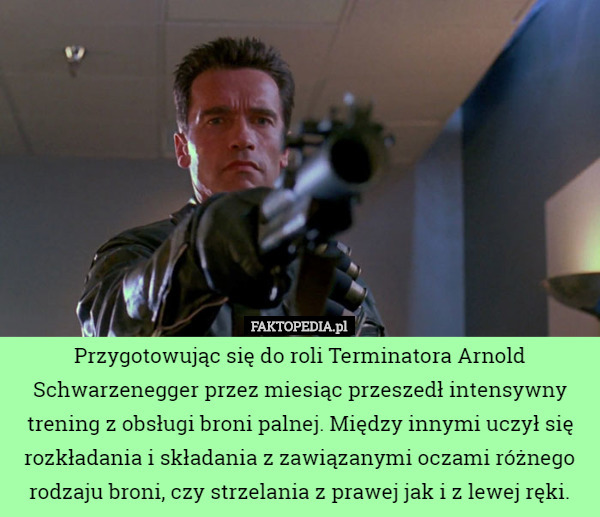 Przygotowując się do roli Terminatora Arnold Schwarzenegger przez miesiąc przeszedł intensywny trening z obsługi broni palnej. Między innymi uczył się rozkładania i składania z zawiązanymi oczami różnego rodzaju broni, czy strzelania z prawej jak i z lewej ręki. 