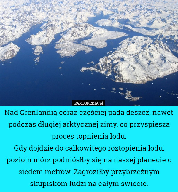 Nad Grenlandią coraz częściej pada deszcz, nawet podczas długiej arktycznej zimy, co przyspiesza proces topnienia lodu.
Gdy dojdzie do całkowitego roztopienia lodu, poziom mórz podniósłby się na naszej planecie o siedem metrów. Zagroziłby przybrzeżnym skupiskom ludzi na całym świecie. 