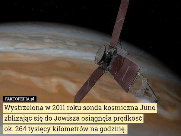 Wystrzelona w 2011 roku sonda kosmiczna Juno zbliżając się do Jowisza osiągnęła prędkość
 ok. 264 tysięcy kilometrów na godzinę. 